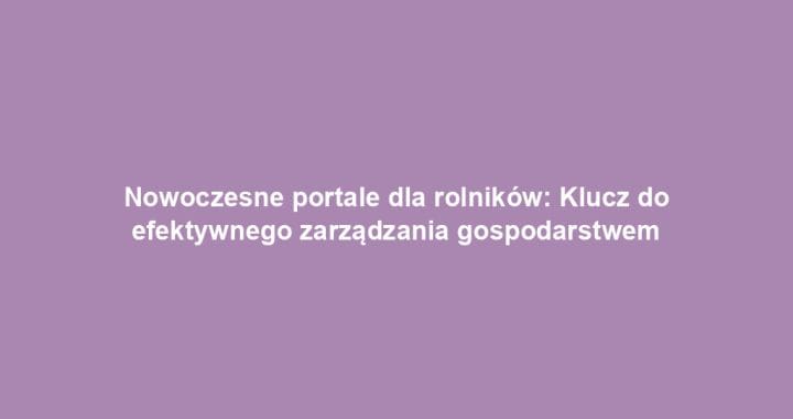 Nowoczesne portale dla rolników: Klucz do efektywnego zarządzania gospodarstwem