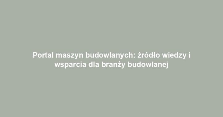 Portal maszyn budowlanych: źródło wiedzy i wsparcia dla branży budowlanej