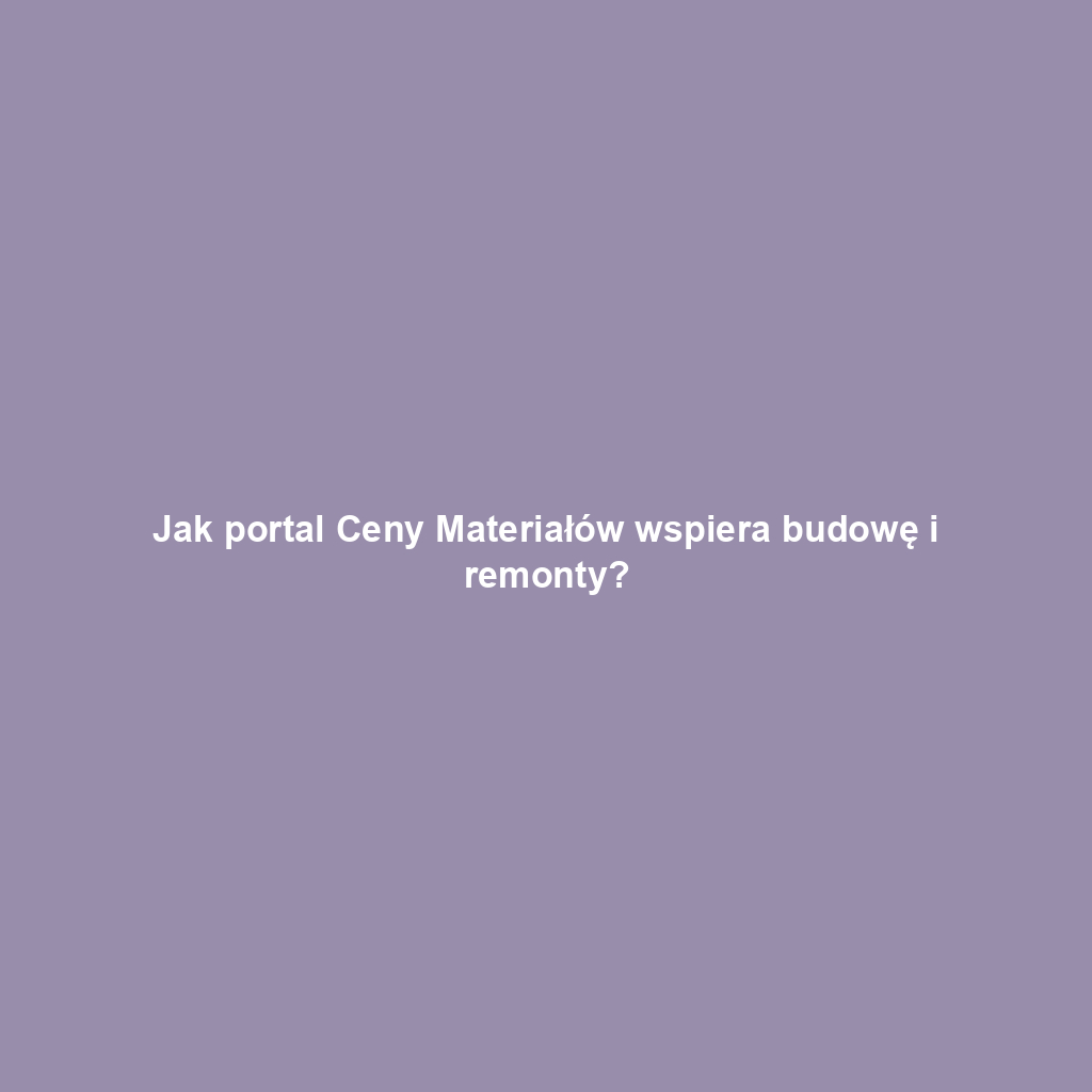 Jak portal Ceny Materiałów wspiera budowę i remonty?