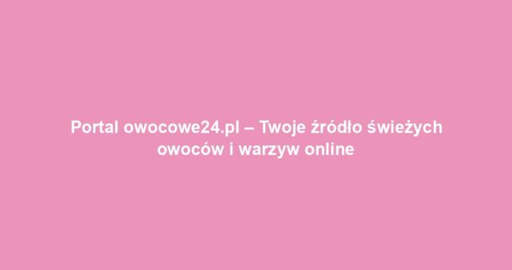 Portal owocowe24.pl – Twoje źródło świeżych owoców i warzyw online
