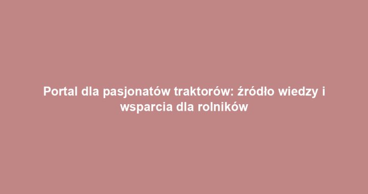 Portal dla pasjonatów traktorów: źródło wiedzy i wsparcia dla rolników