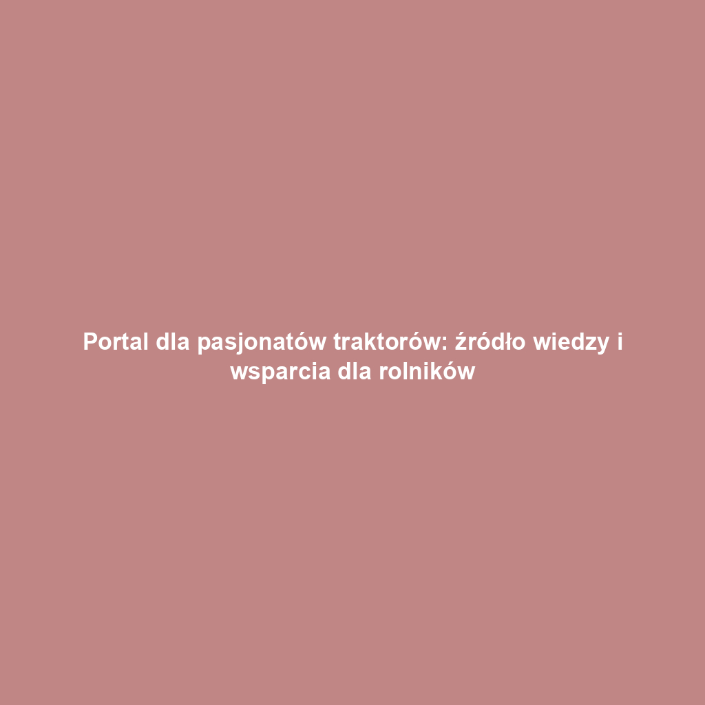 Portal dla pasjonatów traktorów: źródło wiedzy i wsparcia dla rolników