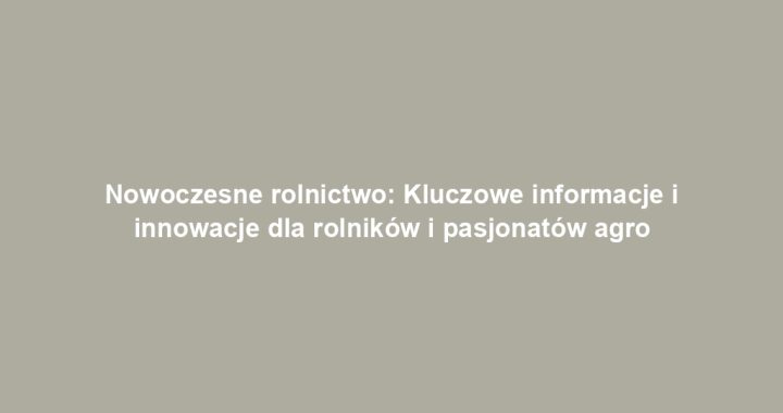 Nowoczesne rolnictwo: Kluczowe informacje i innowacje dla rolników i pasjonatów agro