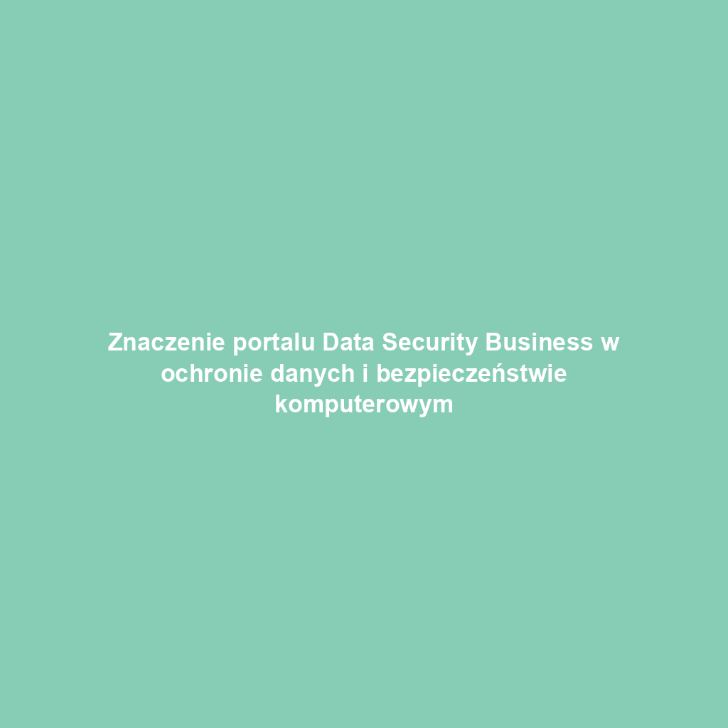 Znaczenie portalu Data Security Business w ochronie danych i bezpieczeństwie komputerowym