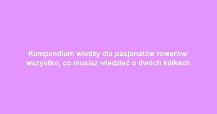 Kompendium wiedzy dla pasjonatów rowerów: wszystko, co musisz wiedzieć o dwóch kółkach