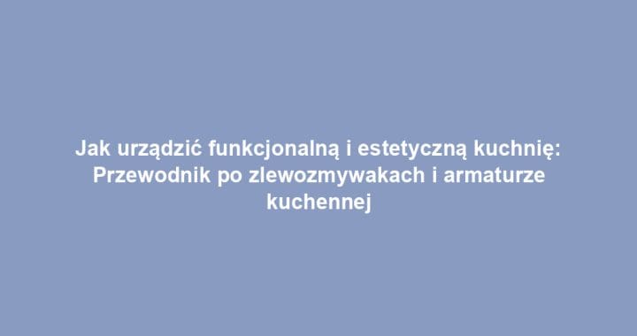 Jak urządzić funkcjonalną i estetyczną kuchnię: Przewodnik po zlewozmywakach i armaturze kuchennej