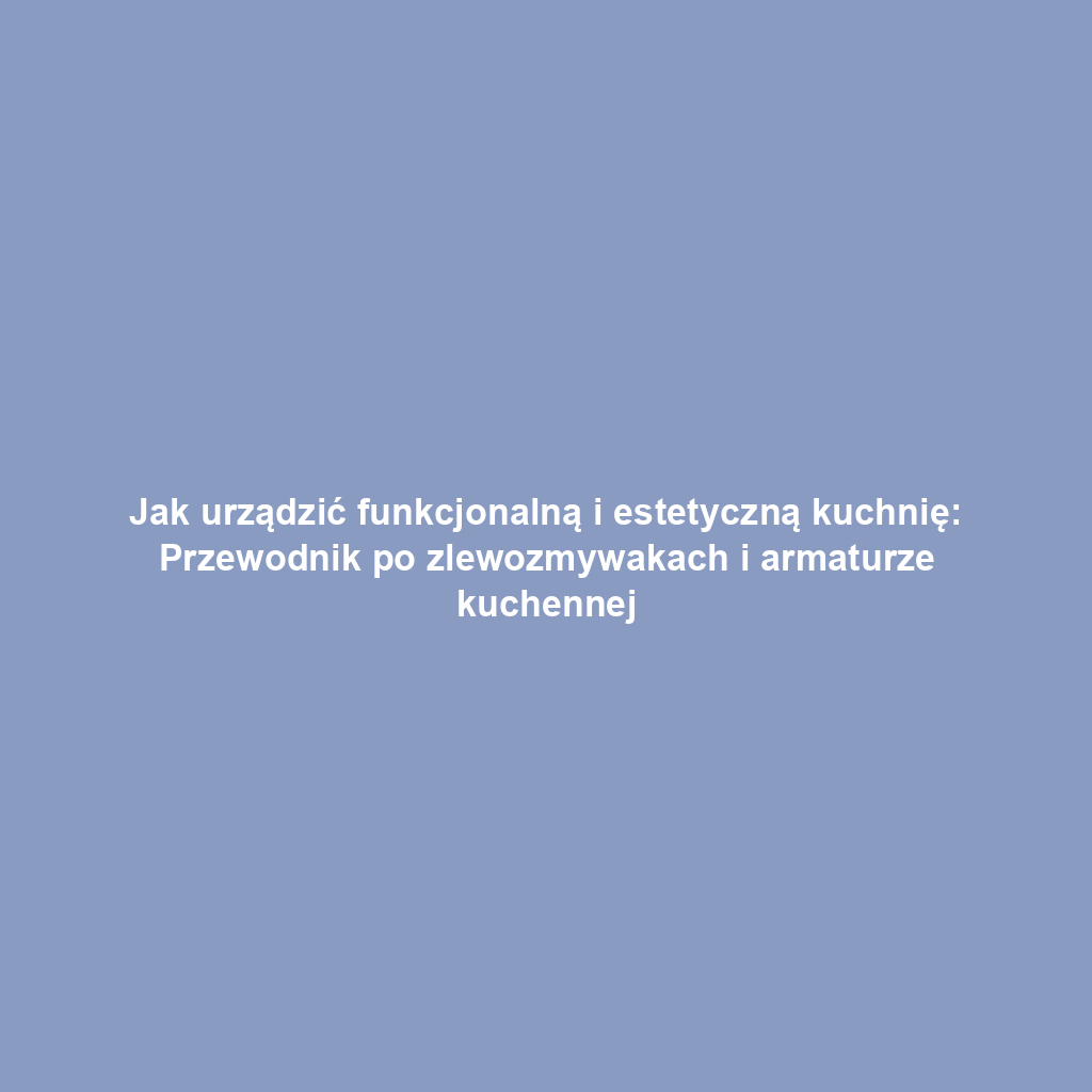 Jak urządzić funkcjonalną i estetyczną kuchnię: Przewodnik po zlewozmywakach i armaturze kuchennej