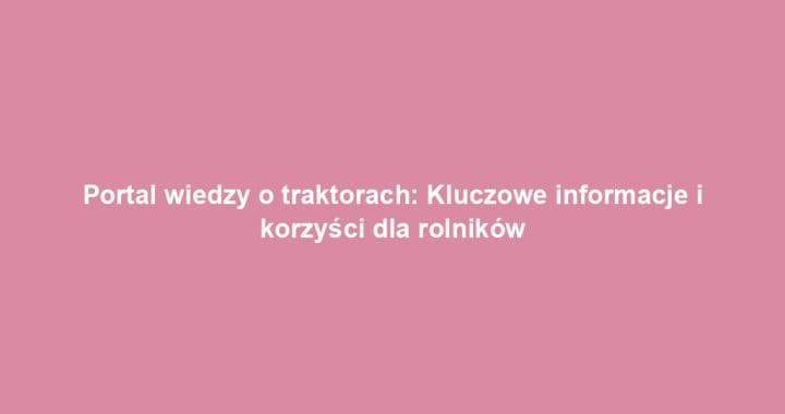 Portal wiedzy o traktorach: Kluczowe informacje i korzyści dla rolników