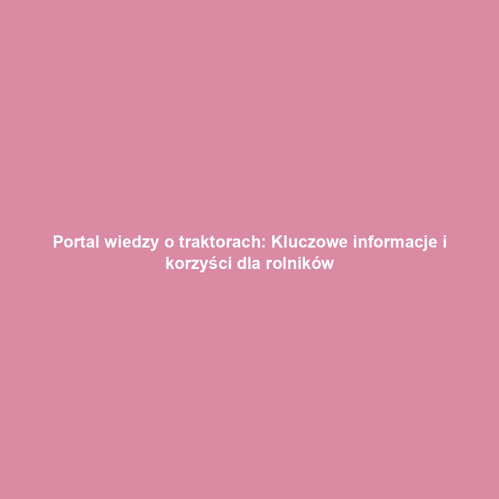 Portal wiedzy o traktorach: Kluczowe informacje i korzyści dla rolników