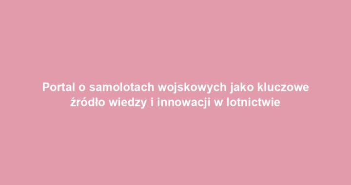 Portal o samolotach wojskowych jako kluczowe źródło wiedzy i innowacji w lotnictwie