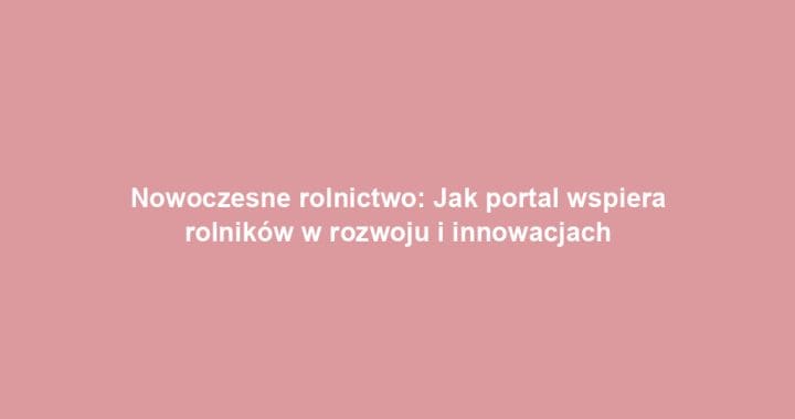 Nowoczesne rolnictwo: Jak portal wspiera rolników w rozwoju i innowacjach