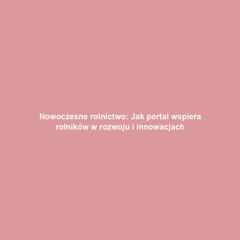 Nowoczesne rolnictwo: Jak portal wspiera rolników w rozwoju i innowacjach