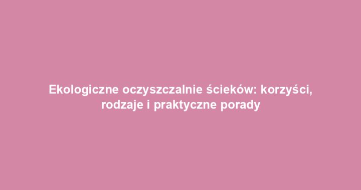 Ekologiczne oczyszczalnie ścieków: korzyści, rodzaje i praktyczne porady