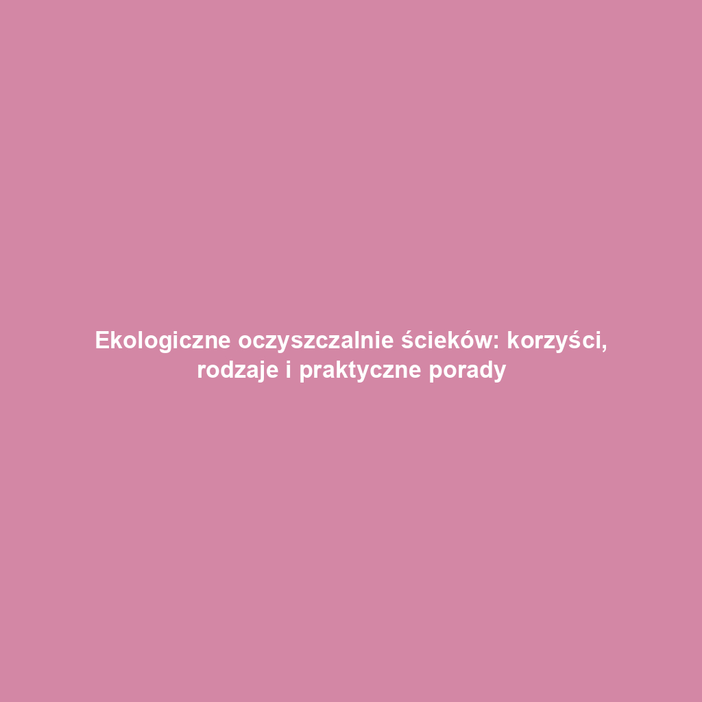 Ekologiczne oczyszczalnie ścieków: korzyści, rodzaje i praktyczne porady