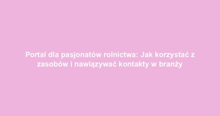Portal dla pasjonatów rolnictwa: Jak korzystać z zasobów i nawiązywać kontakty w branży