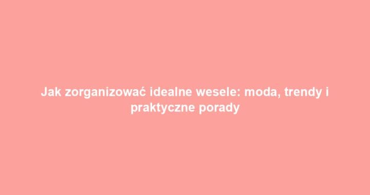 Jak zorganizować idealne wesele: moda, trendy i praktyczne porady