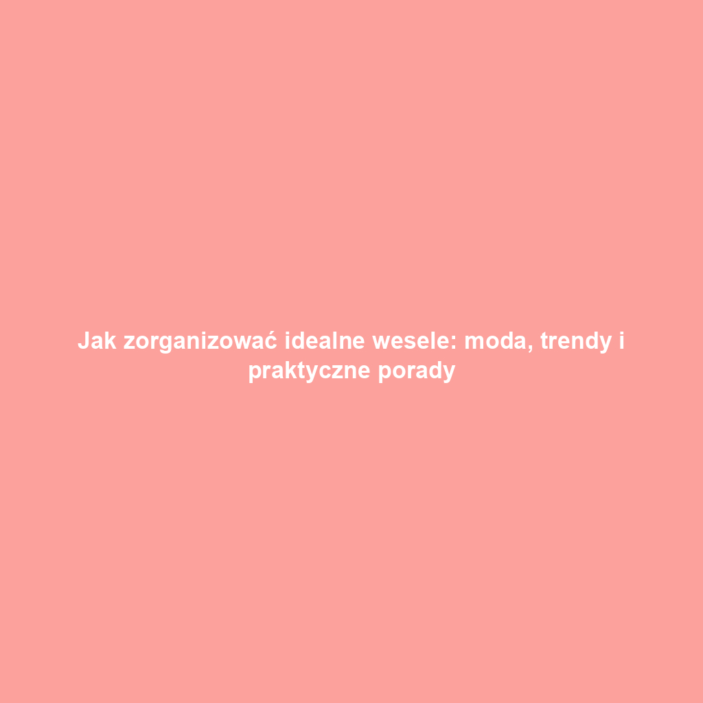 Jak zorganizować idealne wesele: moda, trendy i praktyczne porady
