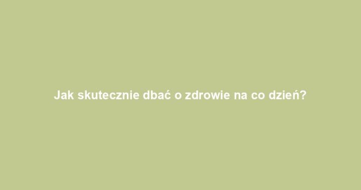 Jak skutecznie dbać o zdrowie na co dzień?