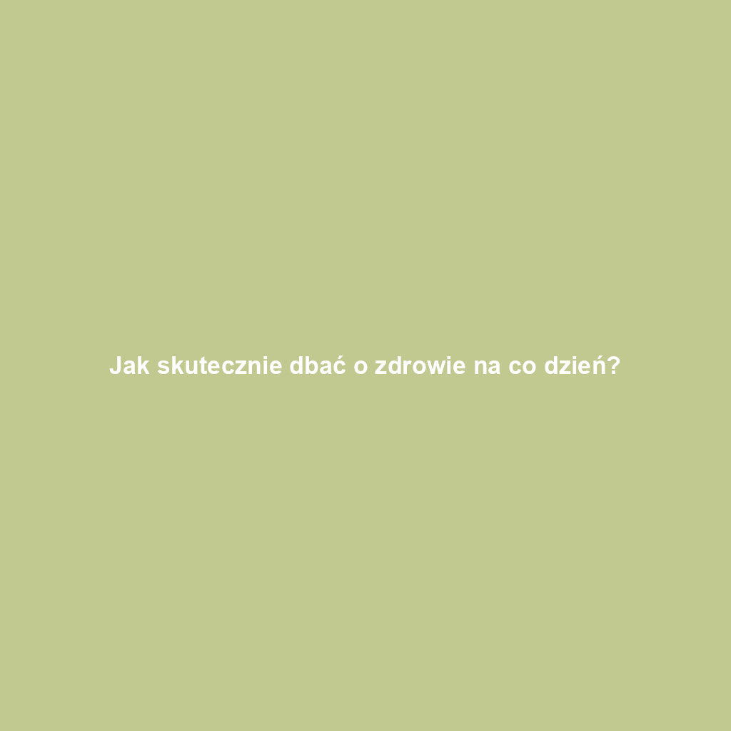 Jak skutecznie dbać o zdrowie na co dzień?
