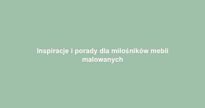 Inspiracje i porady dla miłośników mebli malowanych