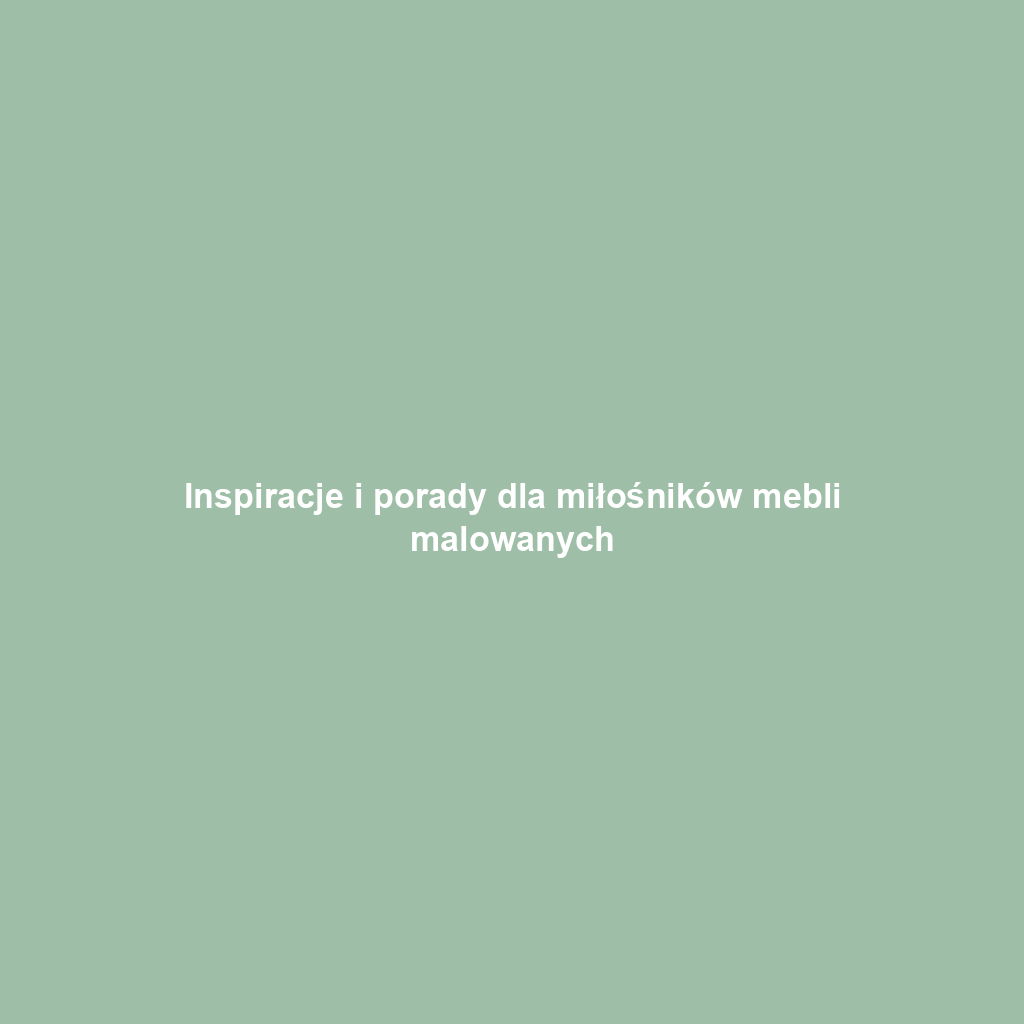 Inspiracje i porady dla miłośników mebli malowanych