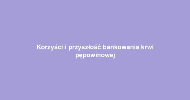 Korzyści i przyszłość bankowania krwi pępowinowej