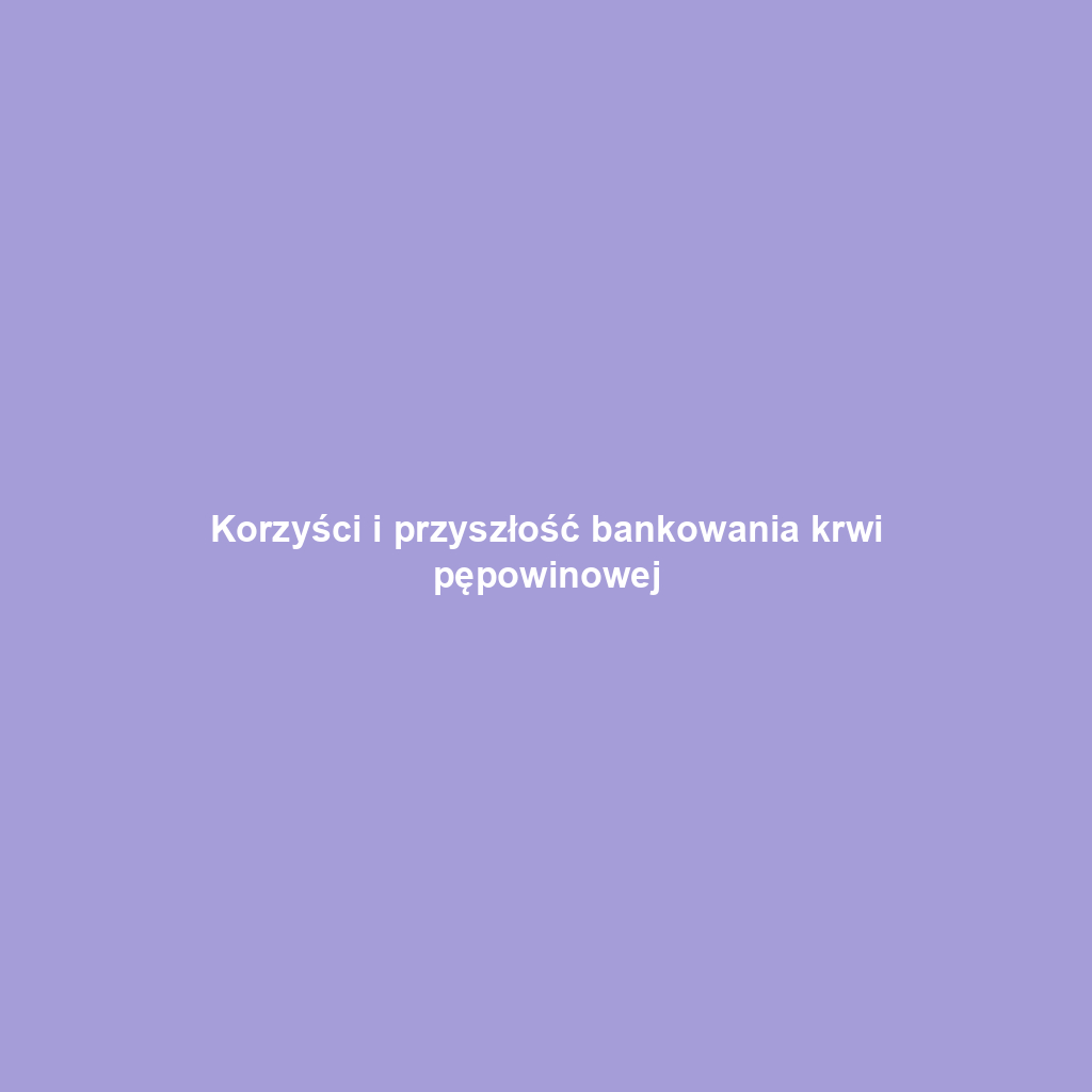 Korzyści i przyszłość bankowania krwi pępowinowej