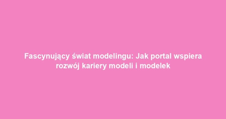 Fascynujący świat modelingu: Jak portal wspiera rozwój kariery modeli i modelek