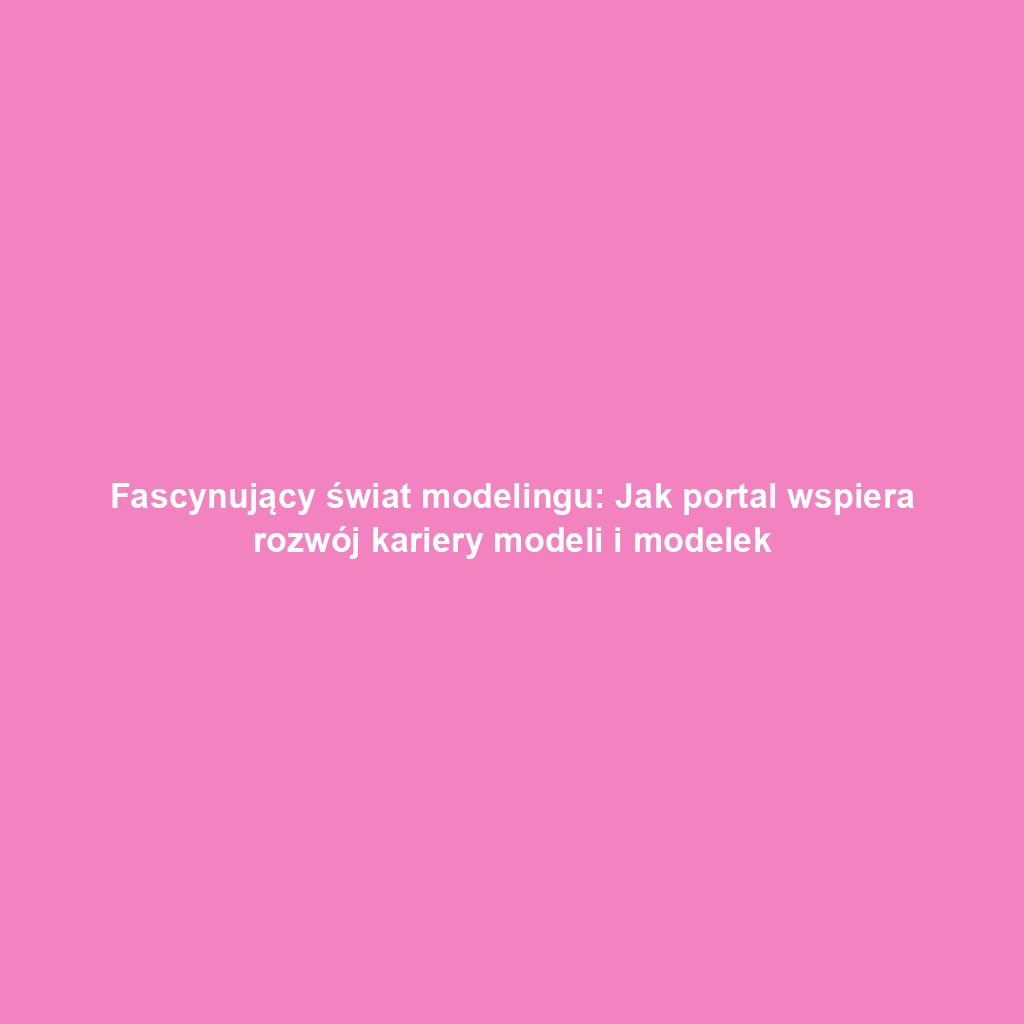 Fascynujący świat modelingu: Jak portal wspiera rozwój kariery modeli i modelek