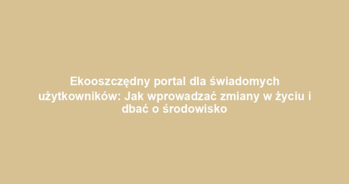 Ekooszczędny portal dla świadomych użytkowników: Jak wprowadzać zmiany w życiu i dbać o środowisko