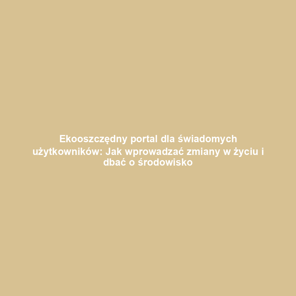 Ekooszczędny portal dla świadomych użytkowników: Jak wprowadzać zmiany w życiu i dbać o środowisko