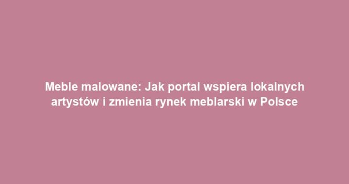 Meble malowane: Jak portal wspiera lokalnych artystów i zmienia rynek meblarski w Polsce
