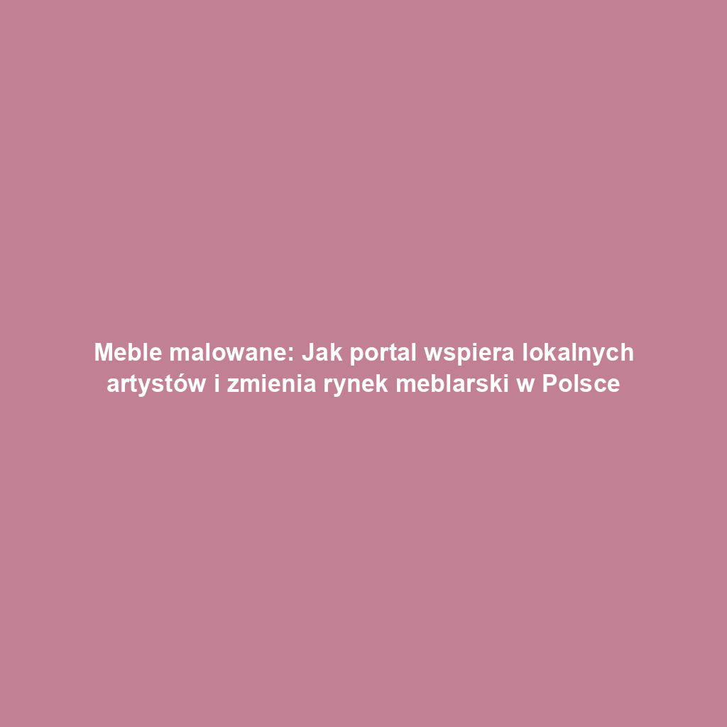 Meble malowane: Jak portal wspiera lokalnych artystów i zmienia rynek meblarski w Polsce