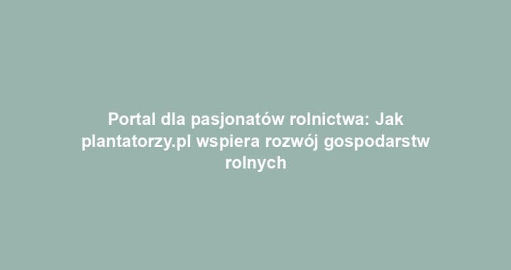 Portal dla pasjonatów rolnictwa: Jak plantatorzy.pl wspiera rozwój gospodarstw rolnych