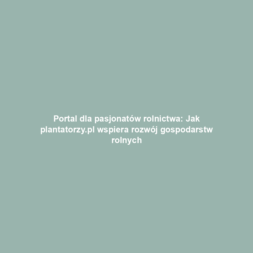 Portal dla pasjonatów rolnictwa: Jak plantatorzy.pl wspiera rozwój gospodarstw rolnych