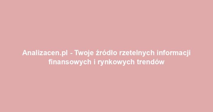 Analizacen.pl – Twoje źródło rzetelnych informacji finansowych i rynkowych trendów