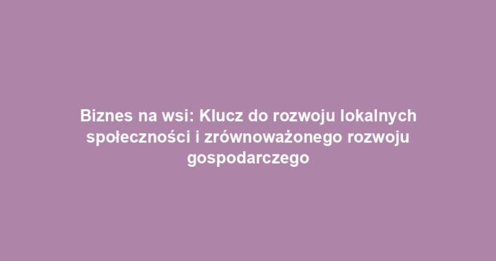 Biznes na wsi: Klucz do rozwoju lokalnych społeczności i zrównoważonego rozwoju gospodarczego