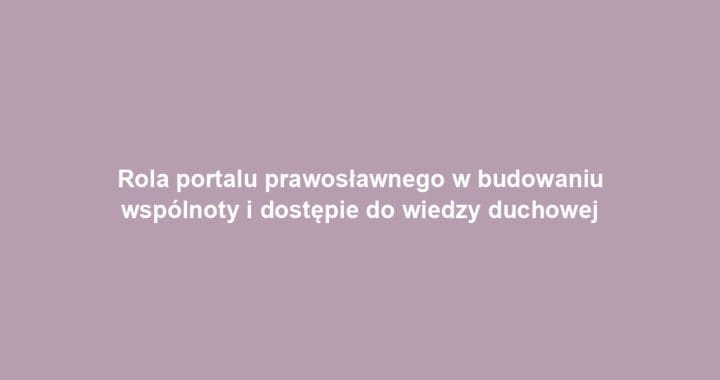 Rola portalu prawosławnego w budowaniu wspólnoty i dostępie do wiedzy duchowej