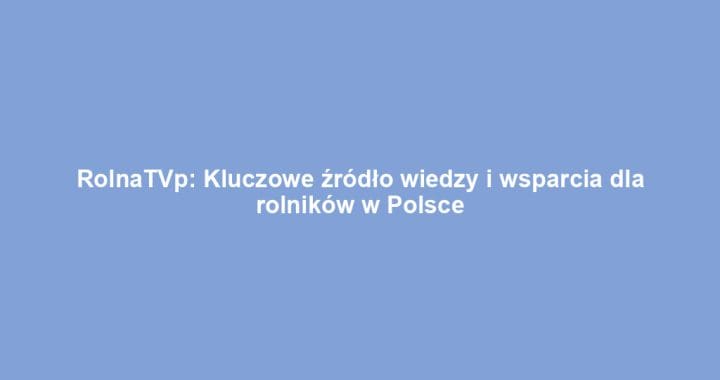 RolnaTVp: Kluczowe źródło wiedzy i wsparcia dla rolników w Polsce