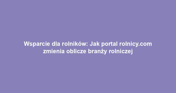 Wsparcie dla rolników: Jak portal rolnicy.com zmienia oblicze branży rolniczej