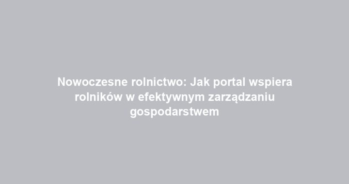 Nowoczesne rolnictwo: Jak portal wspiera rolników w efektywnym zarządzaniu gospodarstwem