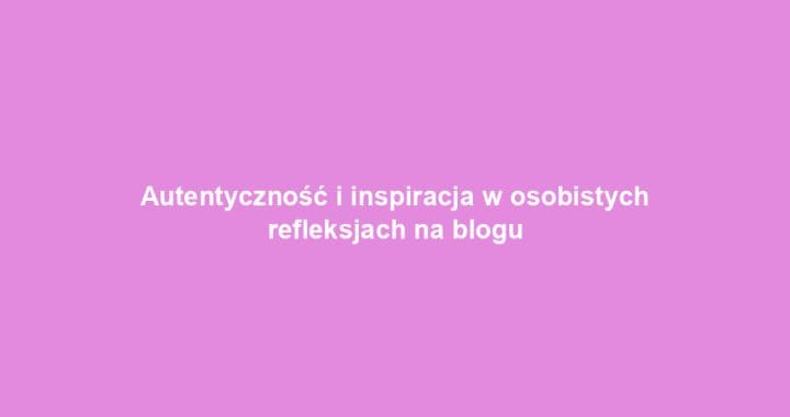 Autentyczność i inspiracja w osobistych refleksjach na blogu