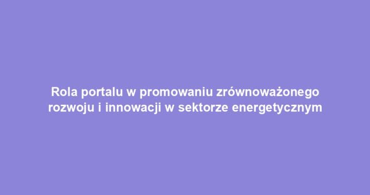 Rola portalu w promowaniu zrównoważonego rozwoju i innowacji w sektorze energetycznym