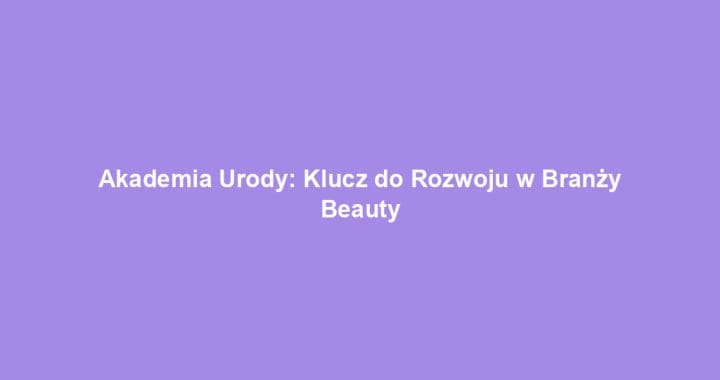 Akademia Urody: Klucz do Rozwoju w Branży Beauty