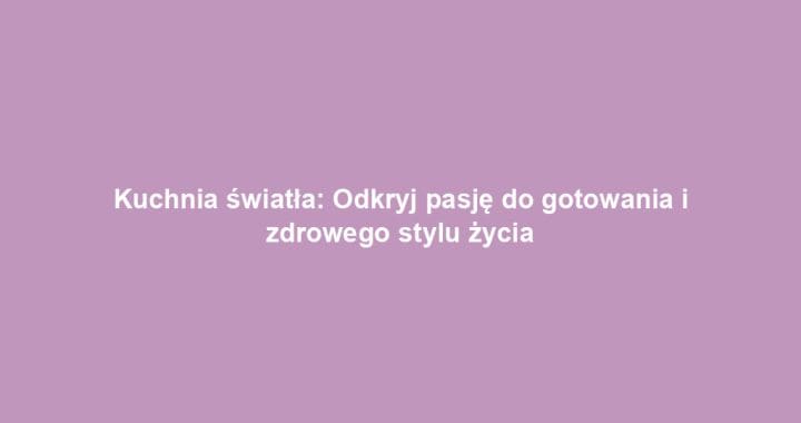 Kuchnia światła: Odkryj pasję do gotowania i zdrowego stylu życia