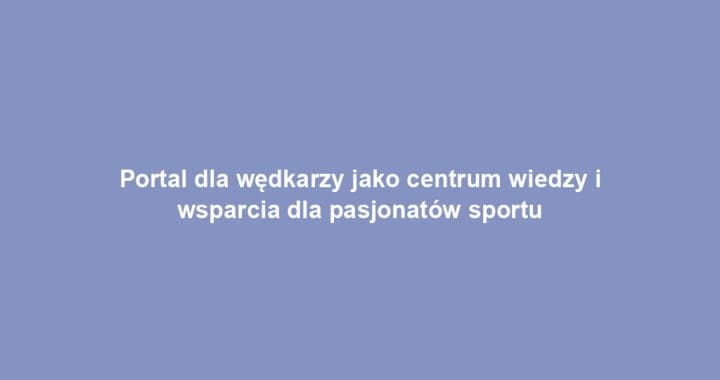 Portal dla wędkarzy jako centrum wiedzy i wsparcia dla pasjonatów sportu