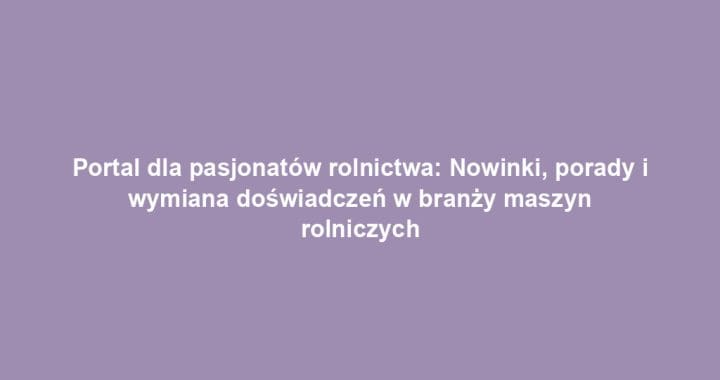 Portal dla pasjonatów rolnictwa: Nowinki, porady i wymiana doświadczeń w branży maszyn rolniczych
