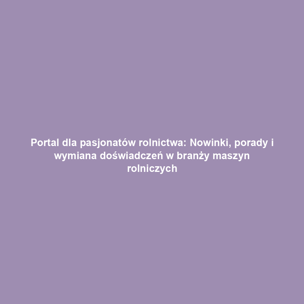 Portal dla pasjonatów rolnictwa: Nowinki, porady i wymiana doświadczeń w branży maszyn rolniczych