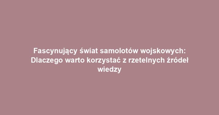 Fascynujący świat samolotów wojskowych: Dlaczego warto korzystać z rzetelnych źródeł wiedzy
