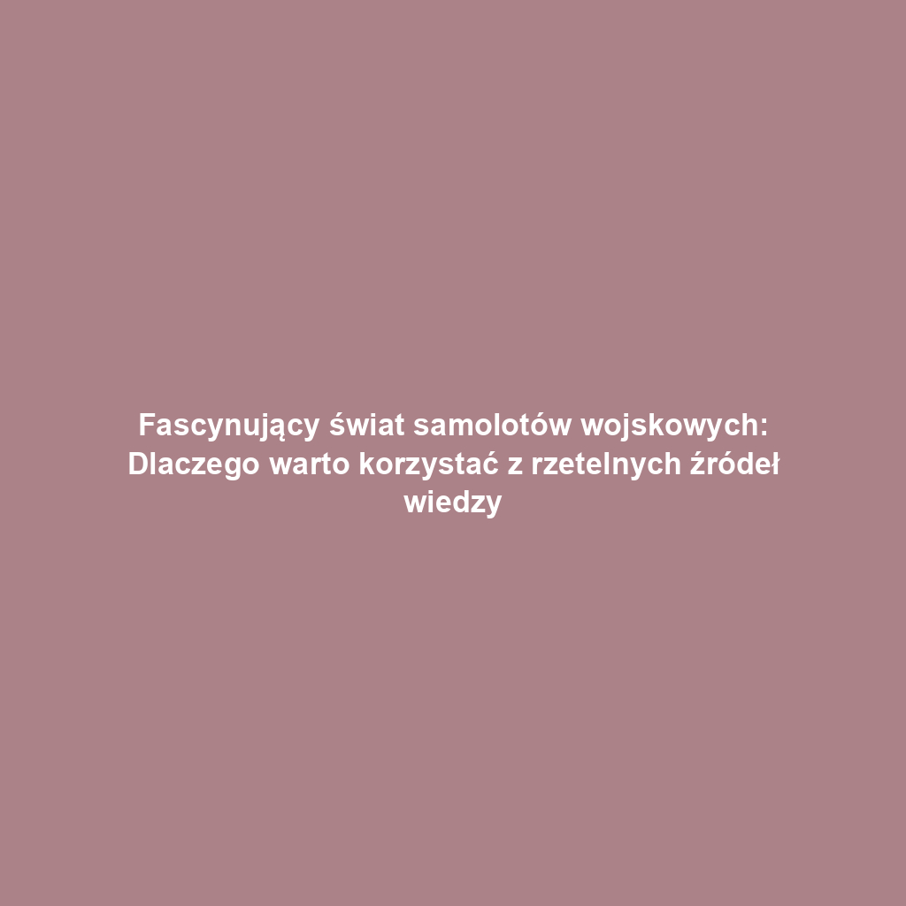 Fascynujący świat samolotów wojskowych: Dlaczego warto korzystać z rzetelnych źródeł wiedzy